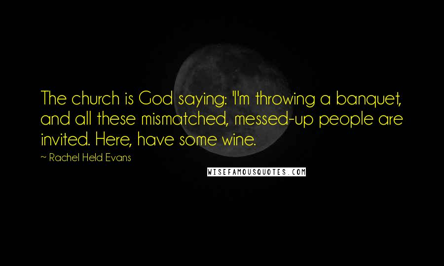 Rachel Held Evans Quotes: The church is God saying: 'I'm throwing a banquet, and all these mismatched, messed-up people are invited. Here, have some wine.
