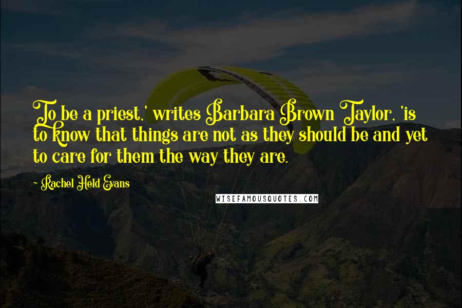 Rachel Held Evans Quotes: To be a priest,' writes Barbara Brown Taylor, 'is to know that things are not as they should be and yet to care for them the way they are.