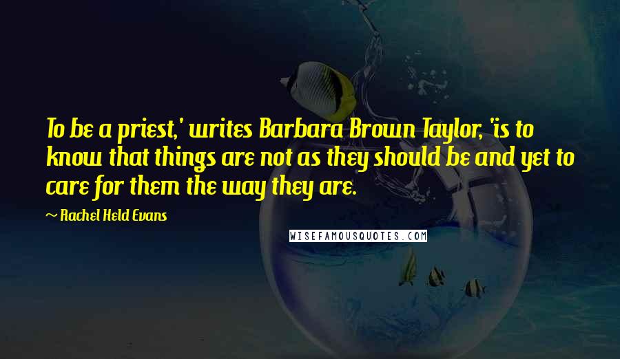 Rachel Held Evans Quotes: To be a priest,' writes Barbara Brown Taylor, 'is to know that things are not as they should be and yet to care for them the way they are.