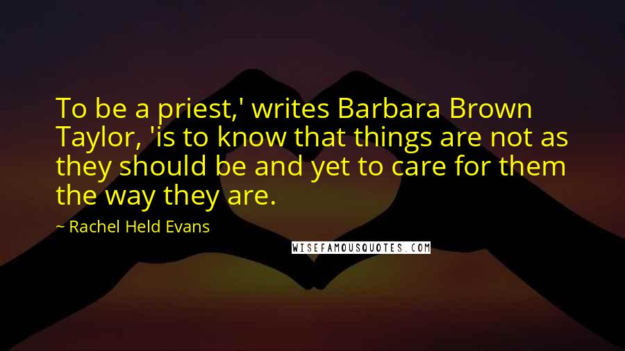 Rachel Held Evans Quotes: To be a priest,' writes Barbara Brown Taylor, 'is to know that things are not as they should be and yet to care for them the way they are.