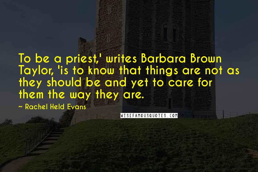 Rachel Held Evans Quotes: To be a priest,' writes Barbara Brown Taylor, 'is to know that things are not as they should be and yet to care for them the way they are.