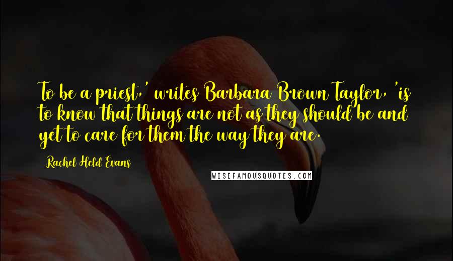 Rachel Held Evans Quotes: To be a priest,' writes Barbara Brown Taylor, 'is to know that things are not as they should be and yet to care for them the way they are.