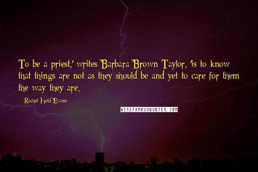 Rachel Held Evans Quotes: To be a priest,' writes Barbara Brown Taylor, 'is to know that things are not as they should be and yet to care for them the way they are.