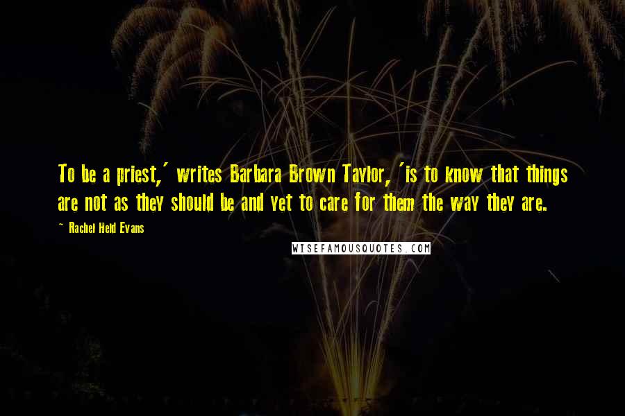 Rachel Held Evans Quotes: To be a priest,' writes Barbara Brown Taylor, 'is to know that things are not as they should be and yet to care for them the way they are.