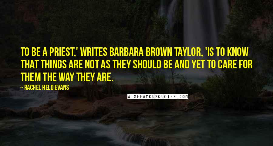 Rachel Held Evans Quotes: To be a priest,' writes Barbara Brown Taylor, 'is to know that things are not as they should be and yet to care for them the way they are.