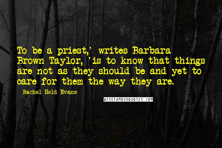 Rachel Held Evans Quotes: To be a priest,' writes Barbara Brown Taylor, 'is to know that things are not as they should be and yet to care for them the way they are.