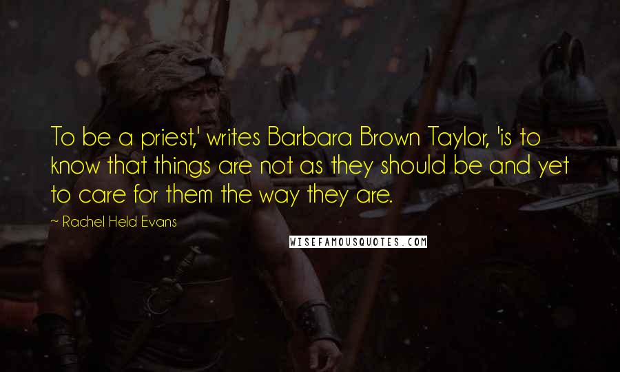 Rachel Held Evans Quotes: To be a priest,' writes Barbara Brown Taylor, 'is to know that things are not as they should be and yet to care for them the way they are.