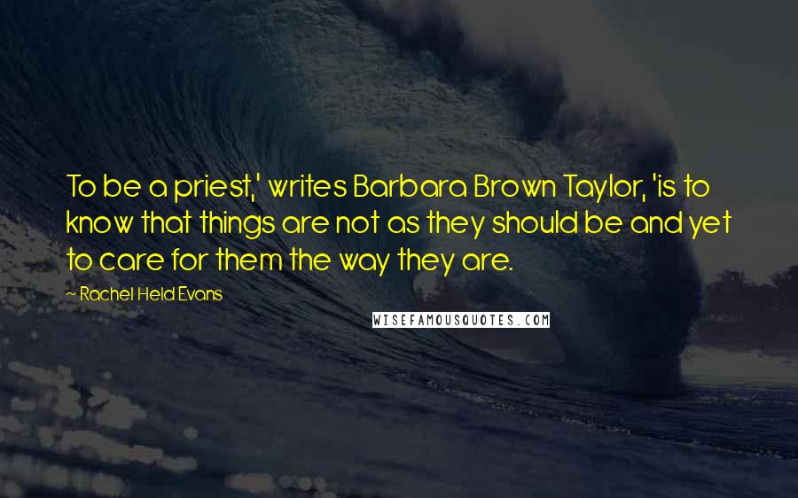 Rachel Held Evans Quotes: To be a priest,' writes Barbara Brown Taylor, 'is to know that things are not as they should be and yet to care for them the way they are.