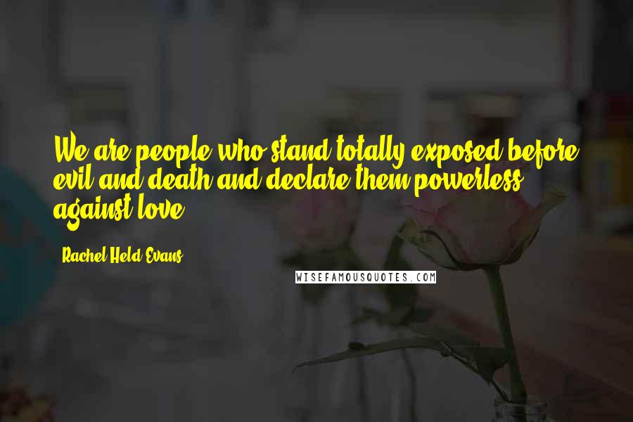 Rachel Held Evans Quotes: We are people who stand totally exposed before evil and death and declare them powerless against love.