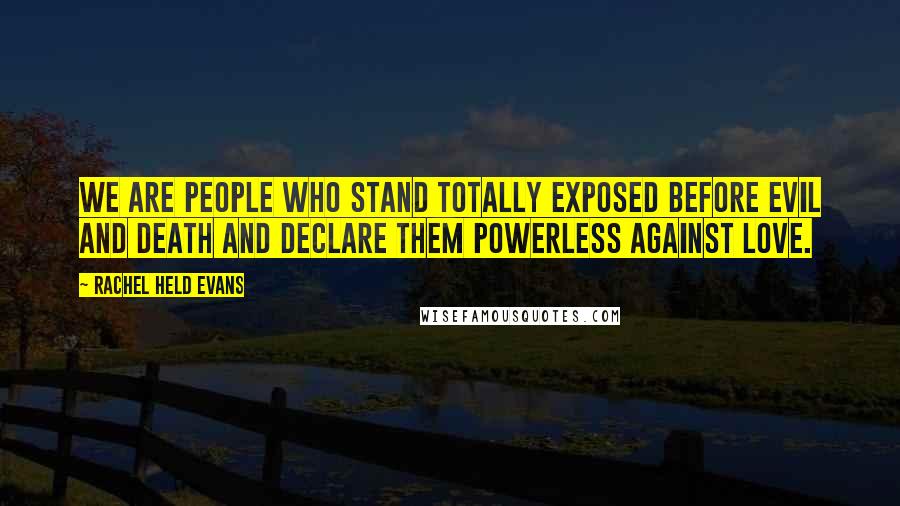 Rachel Held Evans Quotes: We are people who stand totally exposed before evil and death and declare them powerless against love.