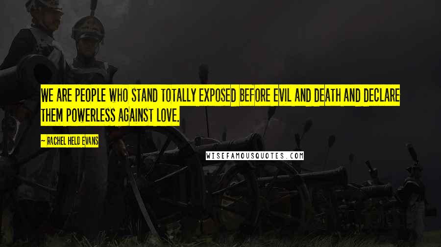 Rachel Held Evans Quotes: We are people who stand totally exposed before evil and death and declare them powerless against love.