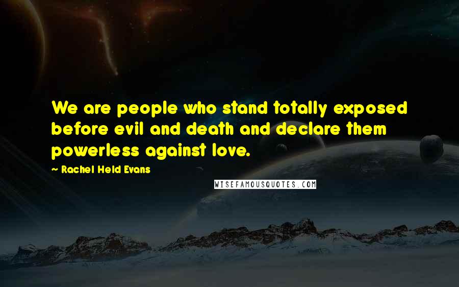 Rachel Held Evans Quotes: We are people who stand totally exposed before evil and death and declare them powerless against love.