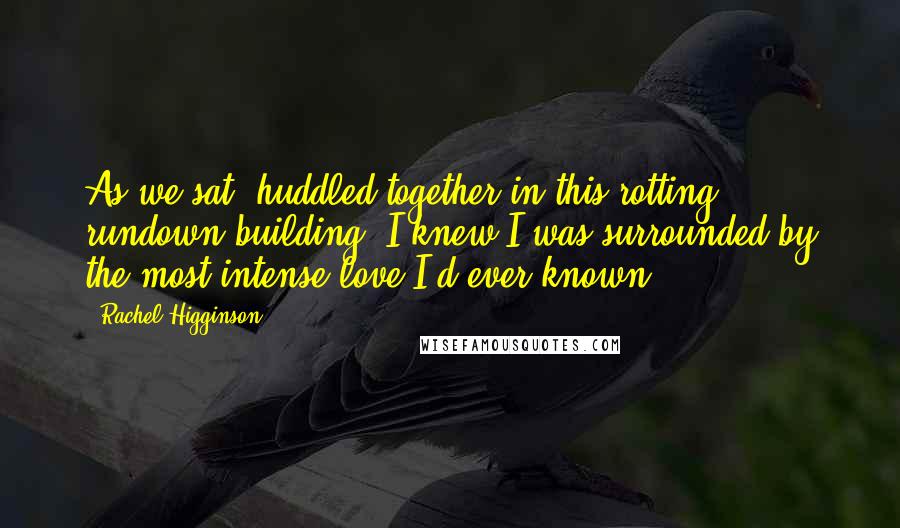 Rachel Higginson Quotes: As we sat, huddled together in this rotting, rundown building, I knew I was surrounded by the most intense love I'd ever known.