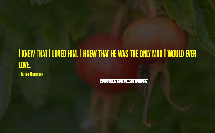 Rachel Higginson Quotes: I knew that I loved him. I knew that he was the only man I would ever love.