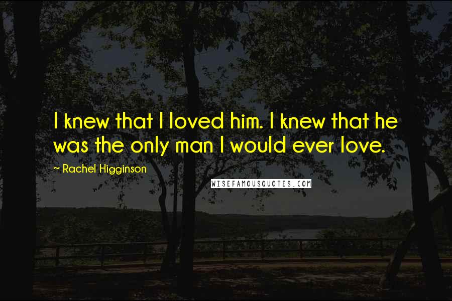 Rachel Higginson Quotes: I knew that I loved him. I knew that he was the only man I would ever love.