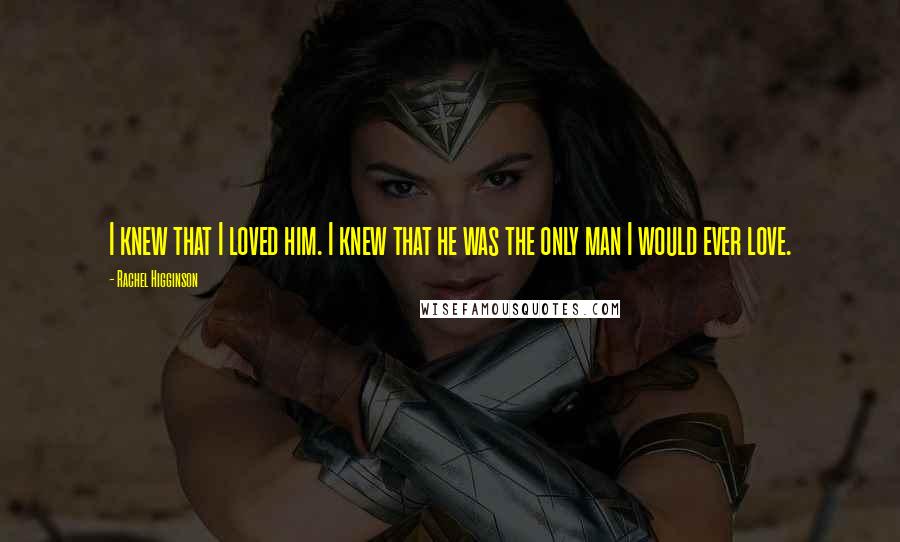 Rachel Higginson Quotes: I knew that I loved him. I knew that he was the only man I would ever love.