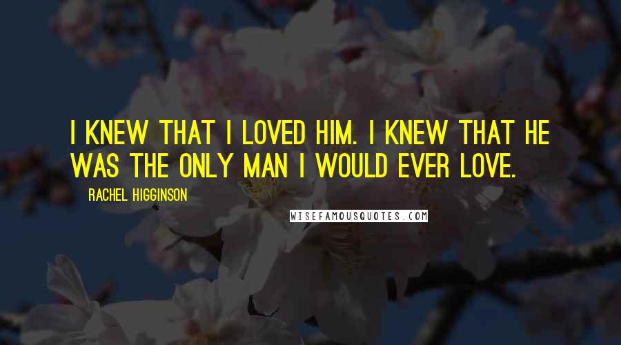 Rachel Higginson Quotes: I knew that I loved him. I knew that he was the only man I would ever love.