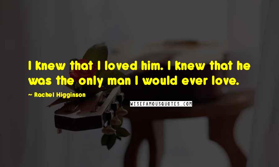 Rachel Higginson Quotes: I knew that I loved him. I knew that he was the only man I would ever love.