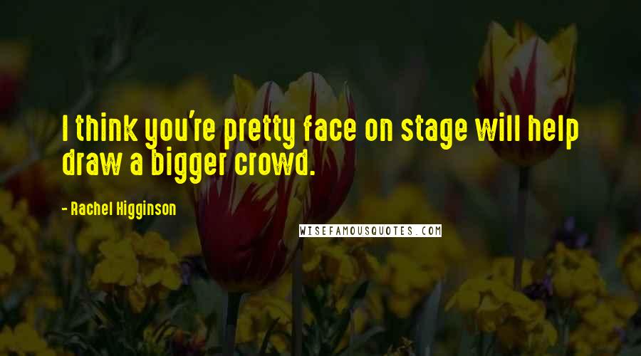 Rachel Higginson Quotes: I think you're pretty face on stage will help draw a bigger crowd.