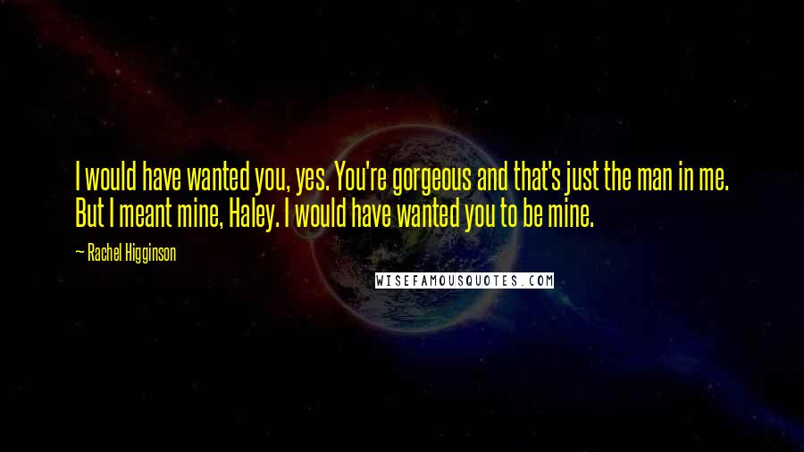 Rachel Higginson Quotes: I would have wanted you, yes. You're gorgeous and that's just the man in me. But I meant mine, Haley. I would have wanted you to be mine.