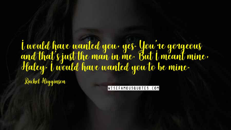 Rachel Higginson Quotes: I would have wanted you, yes. You're gorgeous and that's just the man in me. But I meant mine, Haley. I would have wanted you to be mine.