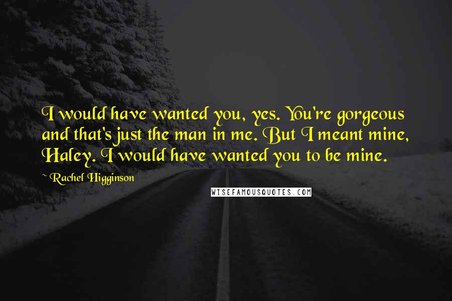 Rachel Higginson Quotes: I would have wanted you, yes. You're gorgeous and that's just the man in me. But I meant mine, Haley. I would have wanted you to be mine.