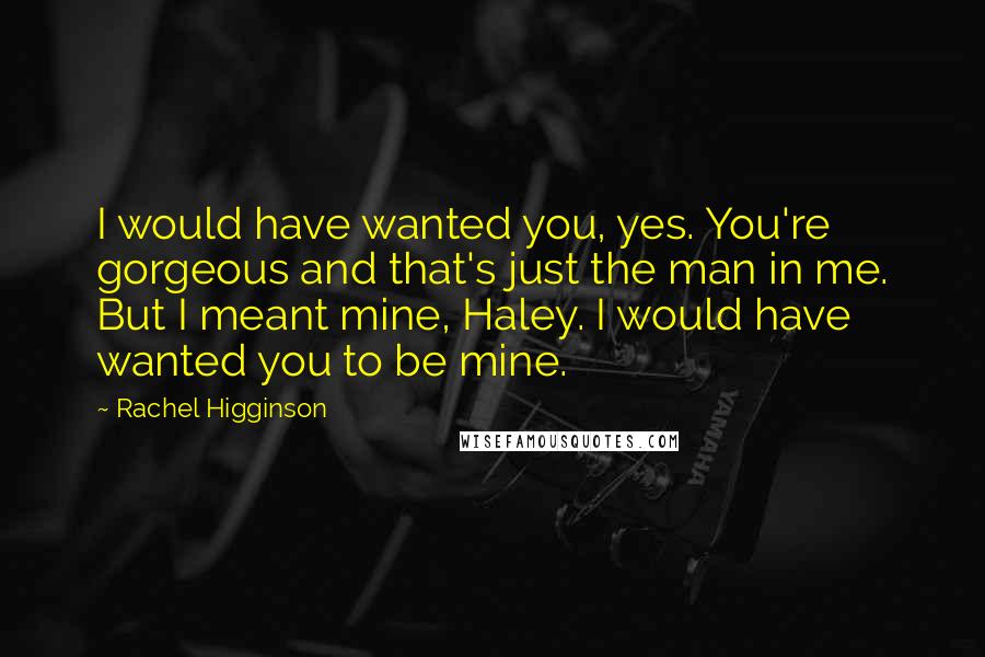 Rachel Higginson Quotes: I would have wanted you, yes. You're gorgeous and that's just the man in me. But I meant mine, Haley. I would have wanted you to be mine.