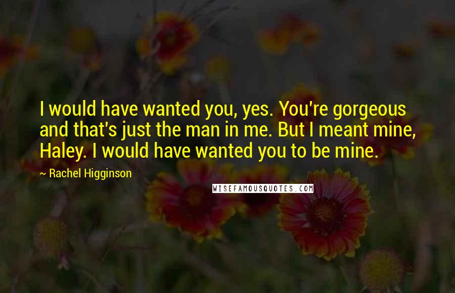 Rachel Higginson Quotes: I would have wanted you, yes. You're gorgeous and that's just the man in me. But I meant mine, Haley. I would have wanted you to be mine.