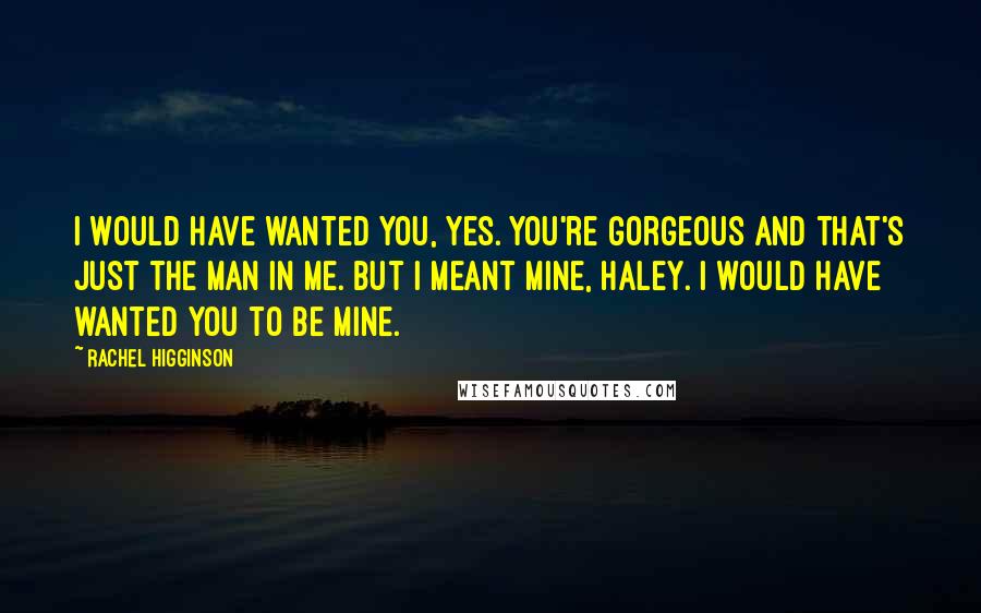 Rachel Higginson Quotes: I would have wanted you, yes. You're gorgeous and that's just the man in me. But I meant mine, Haley. I would have wanted you to be mine.