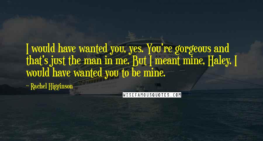 Rachel Higginson Quotes: I would have wanted you, yes. You're gorgeous and that's just the man in me. But I meant mine, Haley. I would have wanted you to be mine.