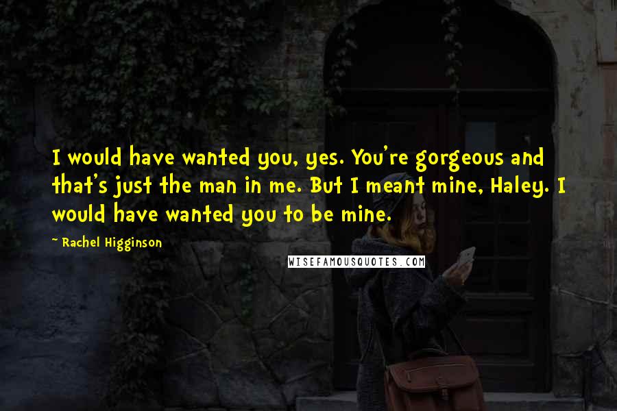 Rachel Higginson Quotes: I would have wanted you, yes. You're gorgeous and that's just the man in me. But I meant mine, Haley. I would have wanted you to be mine.