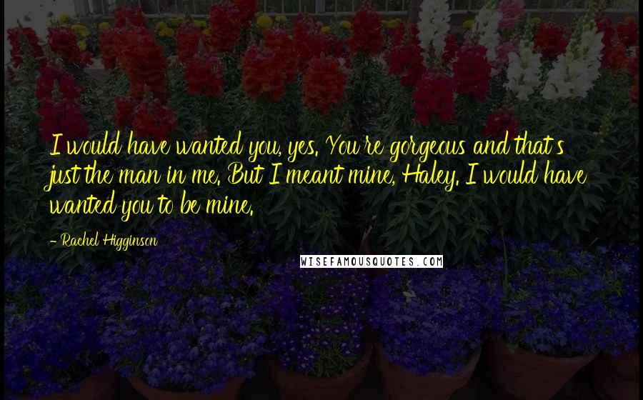 Rachel Higginson Quotes: I would have wanted you, yes. You're gorgeous and that's just the man in me. But I meant mine, Haley. I would have wanted you to be mine.