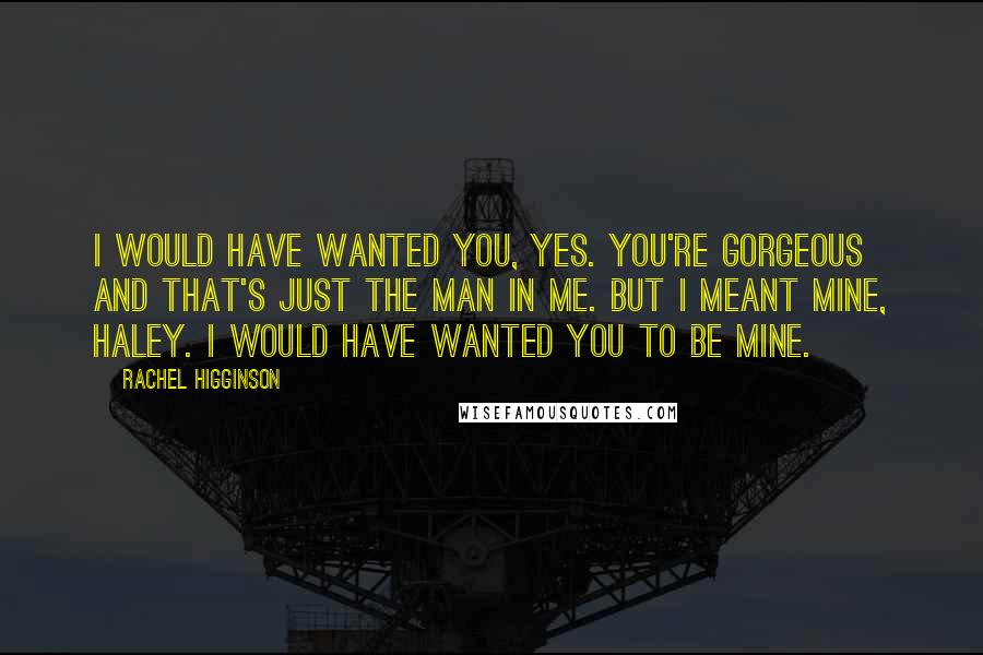 Rachel Higginson Quotes: I would have wanted you, yes. You're gorgeous and that's just the man in me. But I meant mine, Haley. I would have wanted you to be mine.