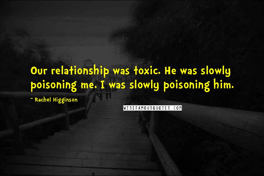 Rachel Higginson Quotes: Our relationship was toxic. He was slowly poisoning me. I was slowly poisoning him.