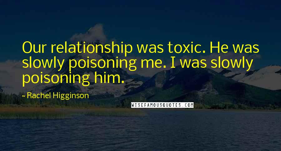 Rachel Higginson Quotes: Our relationship was toxic. He was slowly poisoning me. I was slowly poisoning him.