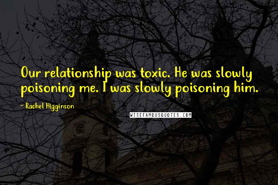 Rachel Higginson Quotes: Our relationship was toxic. He was slowly poisoning me. I was slowly poisoning him.