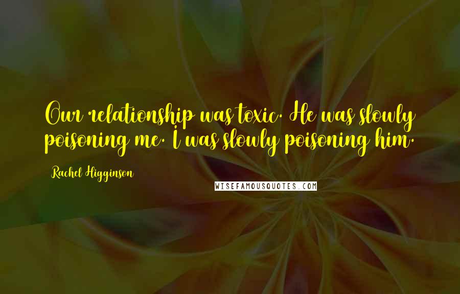 Rachel Higginson Quotes: Our relationship was toxic. He was slowly poisoning me. I was slowly poisoning him.