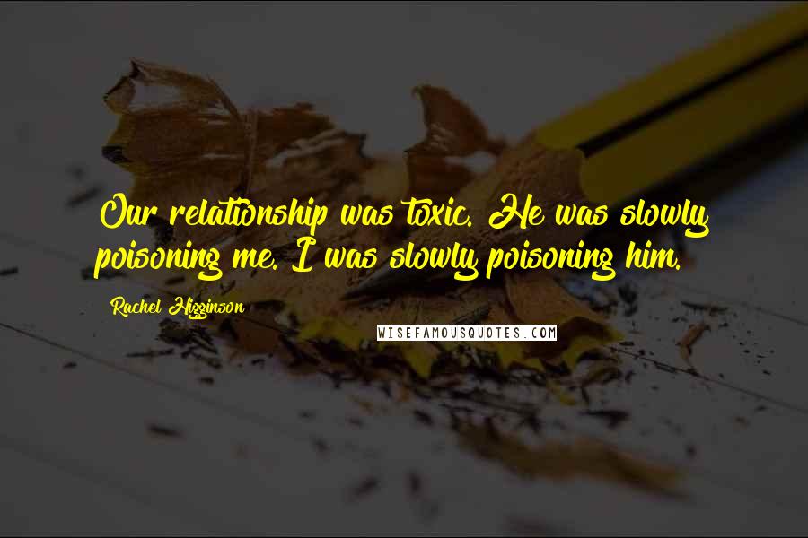 Rachel Higginson Quotes: Our relationship was toxic. He was slowly poisoning me. I was slowly poisoning him.