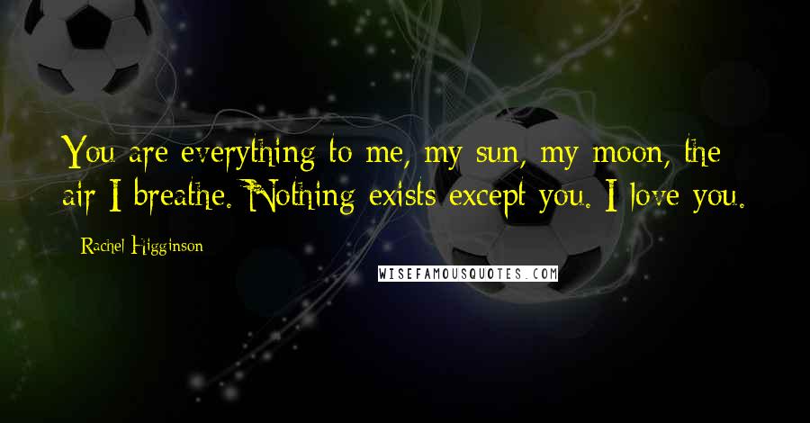 Rachel Higginson Quotes: You are everything to me, my sun, my moon, the air I breathe. Nothing exists except you. I love you.