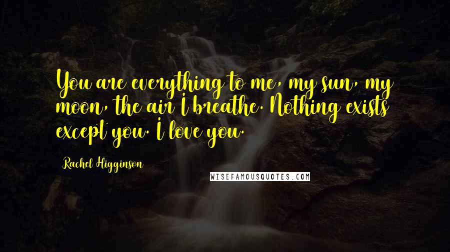 Rachel Higginson Quotes: You are everything to me, my sun, my moon, the air I breathe. Nothing exists except you. I love you.