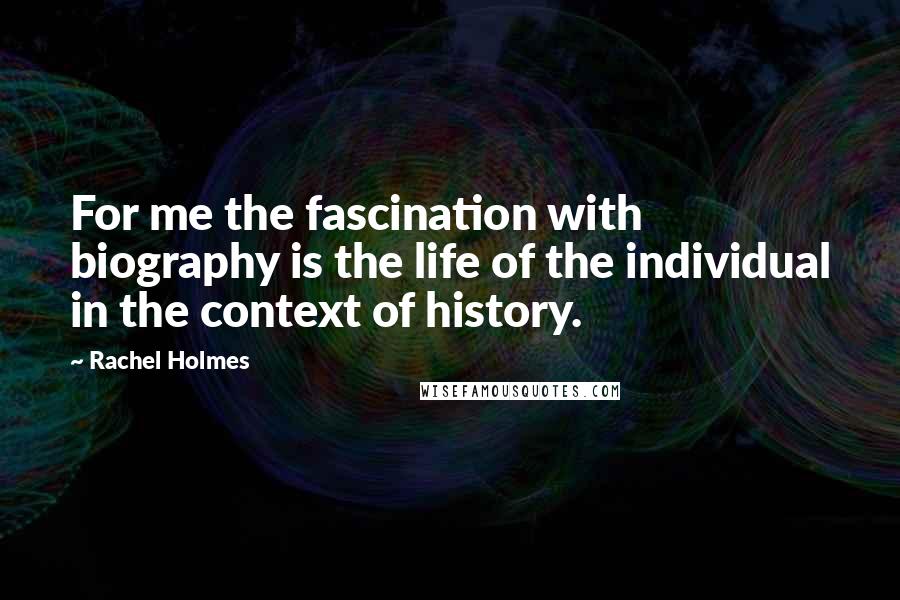 Rachel Holmes Quotes: For me the fascination with biography is the life of the individual in the context of history.