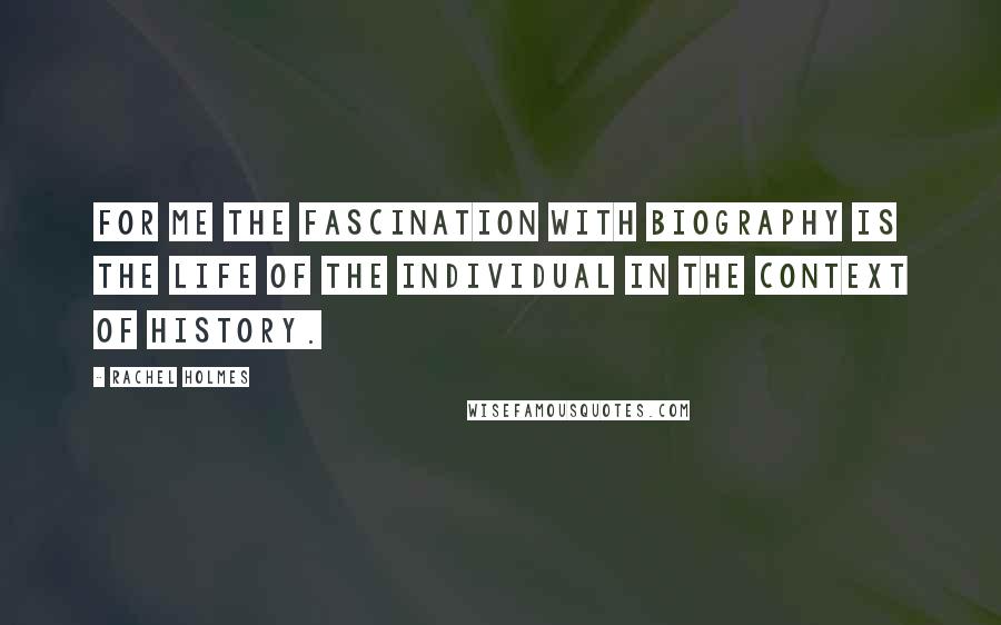 Rachel Holmes Quotes: For me the fascination with biography is the life of the individual in the context of history.