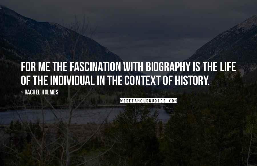 Rachel Holmes Quotes: For me the fascination with biography is the life of the individual in the context of history.