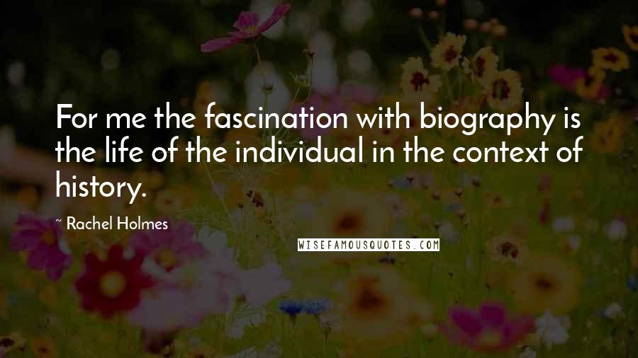 Rachel Holmes Quotes: For me the fascination with biography is the life of the individual in the context of history.