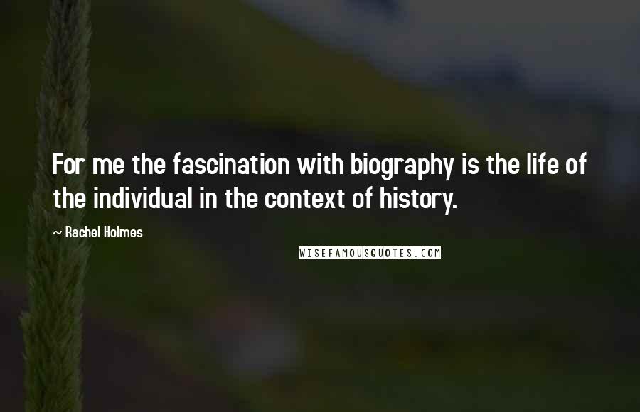 Rachel Holmes Quotes: For me the fascination with biography is the life of the individual in the context of history.