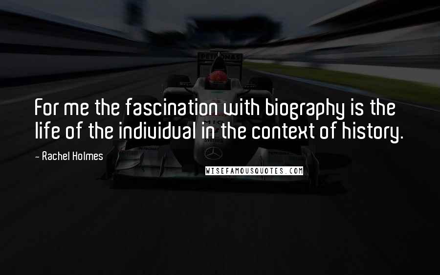 Rachel Holmes Quotes: For me the fascination with biography is the life of the individual in the context of history.