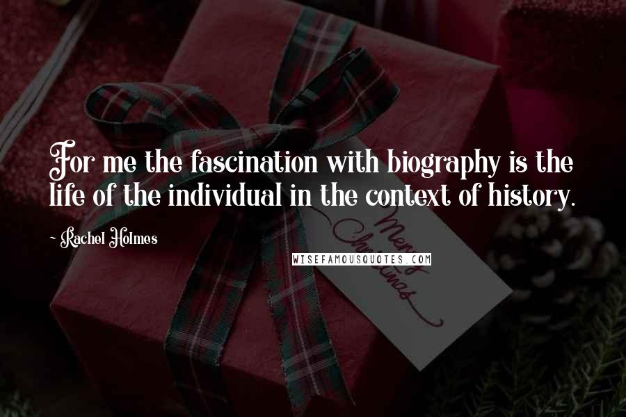 Rachel Holmes Quotes: For me the fascination with biography is the life of the individual in the context of history.