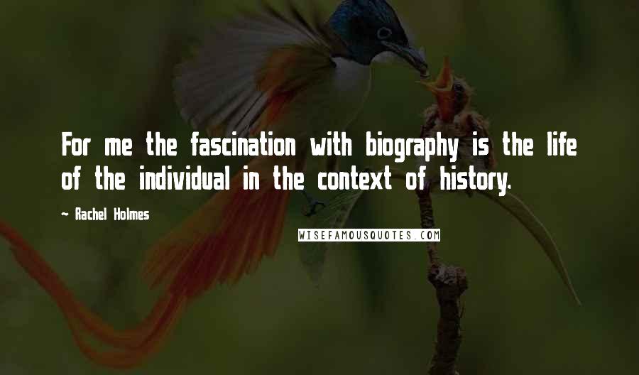 Rachel Holmes Quotes: For me the fascination with biography is the life of the individual in the context of history.