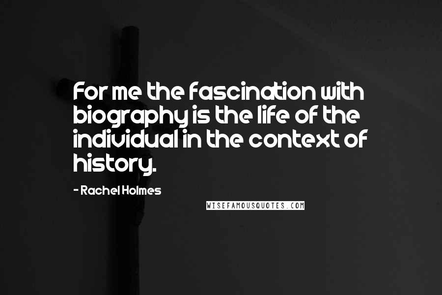 Rachel Holmes Quotes: For me the fascination with biography is the life of the individual in the context of history.