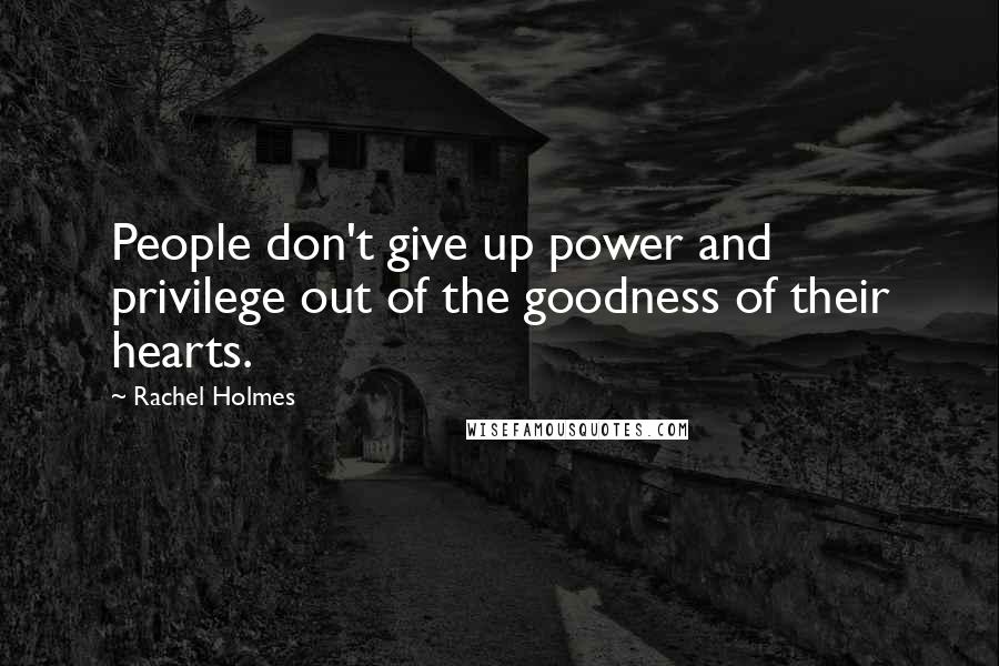 Rachel Holmes Quotes: People don't give up power and privilege out of the goodness of their hearts.